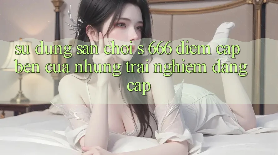 Sử dụng Sân Chơi s 666 – Điểm Cập bến Của Những Trải Nghiệm Đẳng cấp