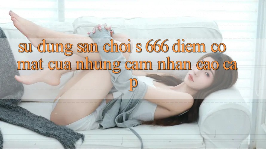 Sử dụng Sân Chơi s 666 – Điểm Có mặt Của Những Cảm nhận Cao cấp Sử dụng Sân Chơi s 666 – Điểm Có mặt Của Những Cảm nhận Cao cấp
