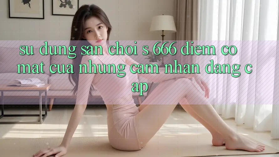 Sử dụng Sân Chơi s 666 – Điểm Có mặt Của Những Cảm nhận Đẳng cấp