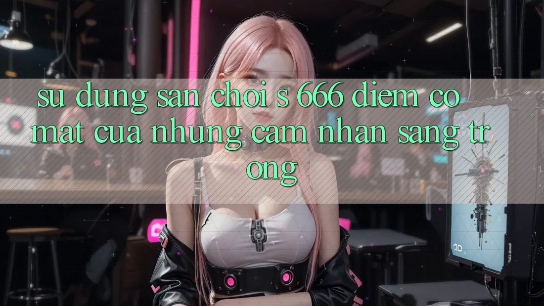 Sử dụng Sân Chơi s 666 – Điểm Có mặt Của Những Cảm nhận Sang trọng