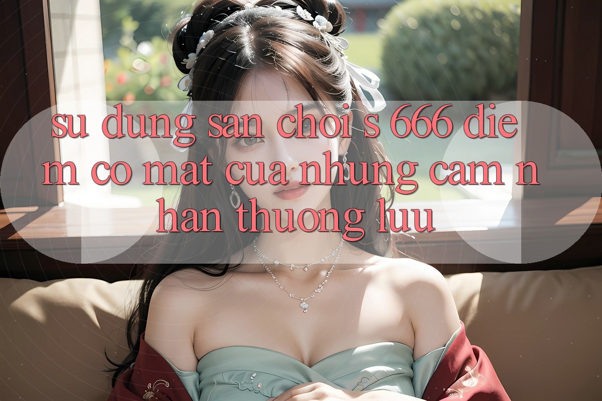 Sử dụng Sân Chơi s 666 – Điểm Có mặt Của Những Cảm nhận Thượng Lưu Sử dụng Sân Chơi s 666 – Điểm Có mặt Của Những Cảm nhận Thượng Lưu
