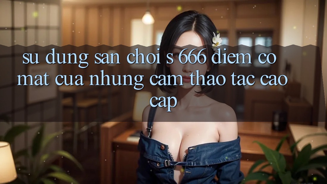 Sử dụng Sân Chơi s 666 – Điểm Có mặt Của Những Cảm thao tác Cao cấp