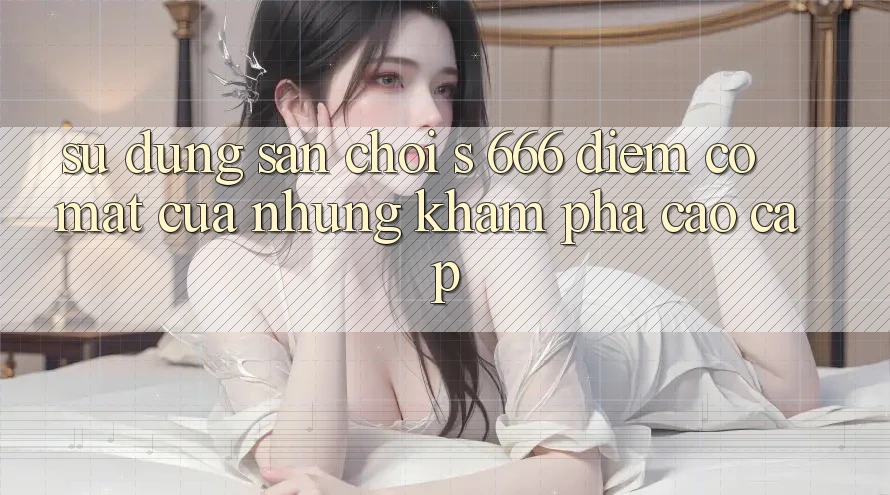 Sử dụng Sân Chơi s 666 – Điểm Có mặt Của Những Khám phá Cao cấp