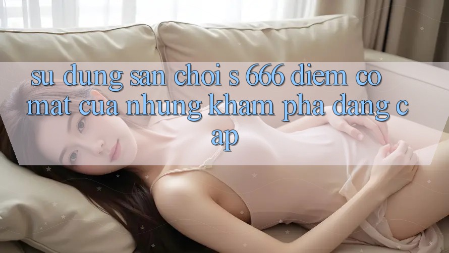 Sử dụng Sân Chơi s 666 – Điểm Có mặt Của Những Khám phá Đẳng cấp
