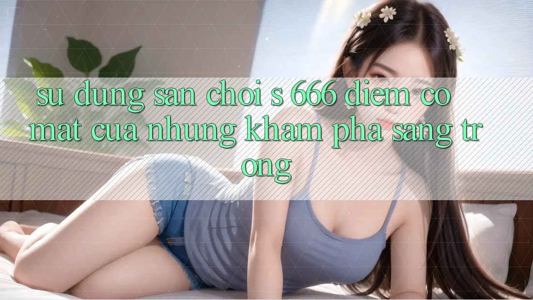 Sử dụng Sân Chơi s 666 – Điểm Có mặt Của Những Khám phá Sang trọng