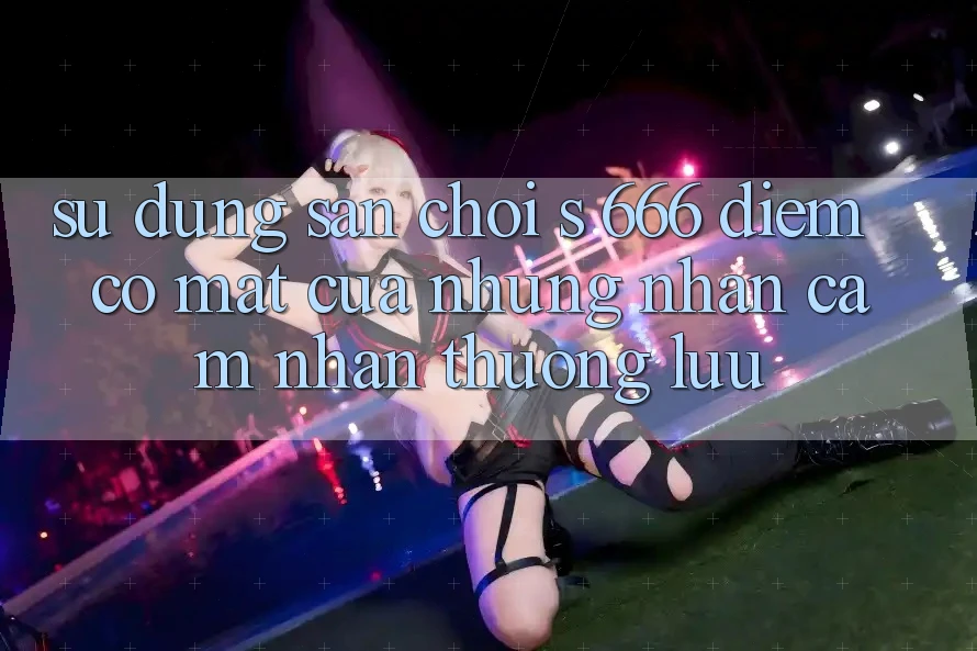 Sử dụng Sân Chơi s 666 – Điểm Có mặt Của Những Nhận cảm nhận Thượng Lưu