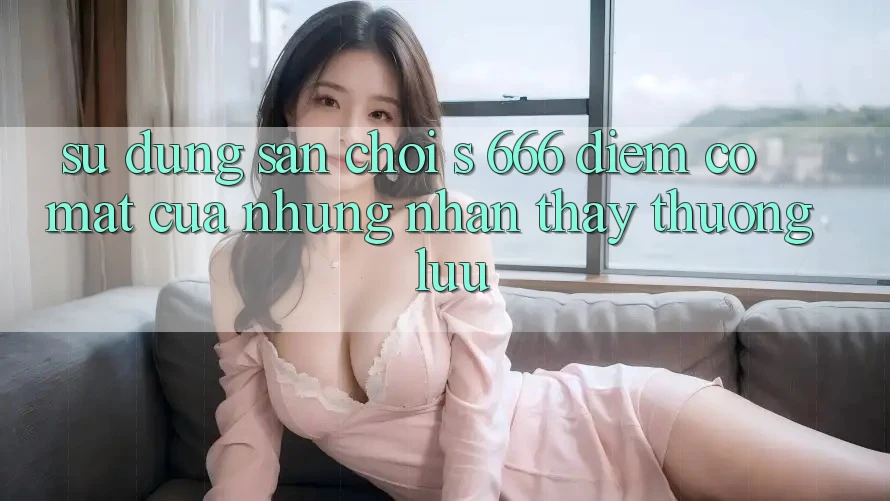 Sử dụng Sân Chơi s 666 – Điểm Có mặt Của Những Nhận thấy Thượng Lưu Sử dụng Sân Chơi s 666 – Điểm Có mặt Của Những Nhận thấy Thượng Lưu