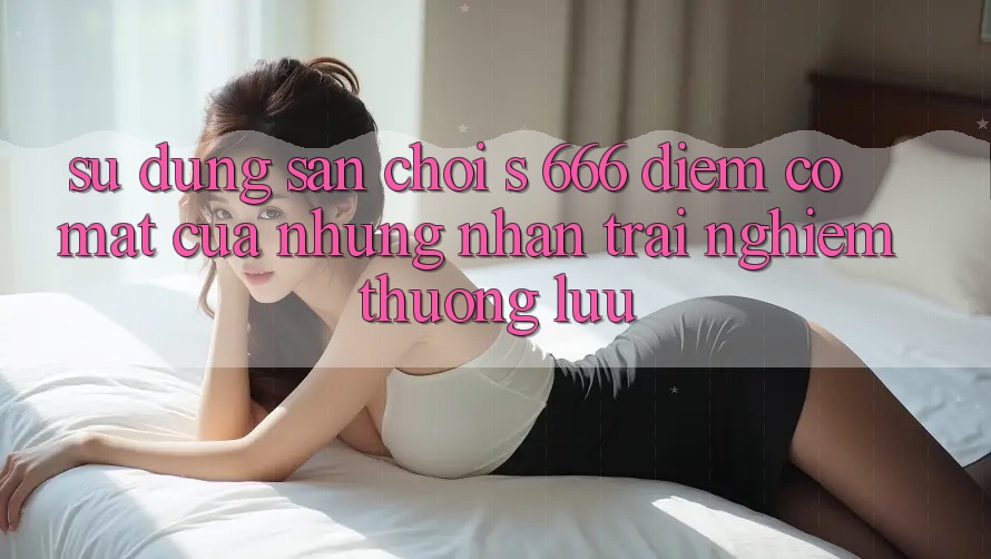 Sử dụng Sân Chơi s 666 – Điểm Có mặt Của Những Nhận trải nghiệm Thượng lưu