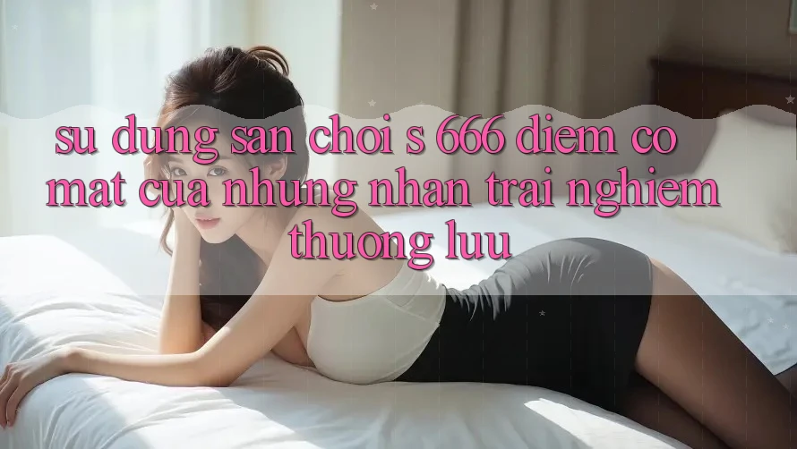 Sử dụng Sân Chơi s 666 – Điểm Có mặt Của Những Nhận trải nghiệm Thượng Lưu Sử dụng Sân Chơi s 666 – Điểm Có mặt Của Những Nhận trải nghiệm Thượng Lưu
