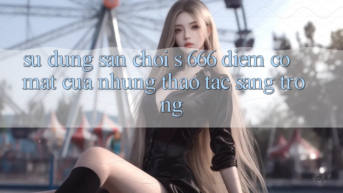 Sử dụng Sân Chơi s 666 – Điểm Có mặt Của Những Thao tác Sang trọng