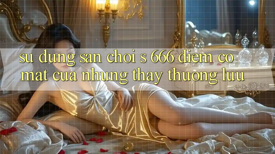 Sử dụng Sân Chơi s 666 – Điểm Có mặt Của Những Thấy Thượng lưu Sử dụng Sân Chơi s 666 – Điểm Có mặt Của Những Thấy Thượng lưu