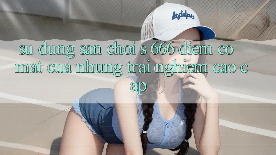 Sử dụng Sân Chơi s 666 – Điểm Có mặt Của Những Trải Nghiệm Cao cấp