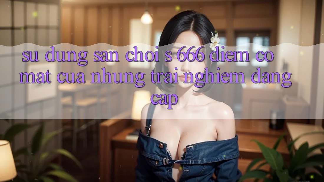 Sử dụng Sân Chơi s 666 – Điểm Có mặt Của Những Trải Nghiệm Đẳng cấp Sử dụng Sân Chơi s 666 – Điểm Có mặt Của Những Trải Nghiệm Đẳng cấp