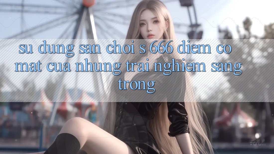 Sử dụng Sân Chơi s 666 – Điểm Có mặt Của Những Trải Nghiệm Sang trọng Sử dụng Sân Chơi s 666 – Điểm Có mặt Của Những Trải Nghiệm Sang trọng