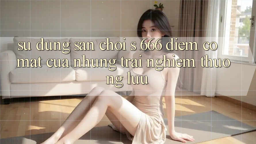 Sử dụng Sân Chơi s 666 – Điểm Có mặt Của Những Trải Nghiệm Thượng Lưu