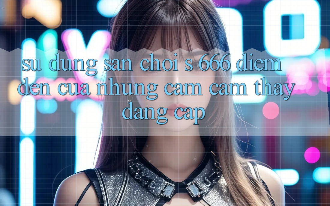Sử dụng Sân Chơi s 666 – Điểm Đến Của Những Cảm cảm thấy Đẳng cấp Sử dụng Sân Chơi s 666 – Điểm Đến Của Những Cảm cảm thấy Đẳng cấp