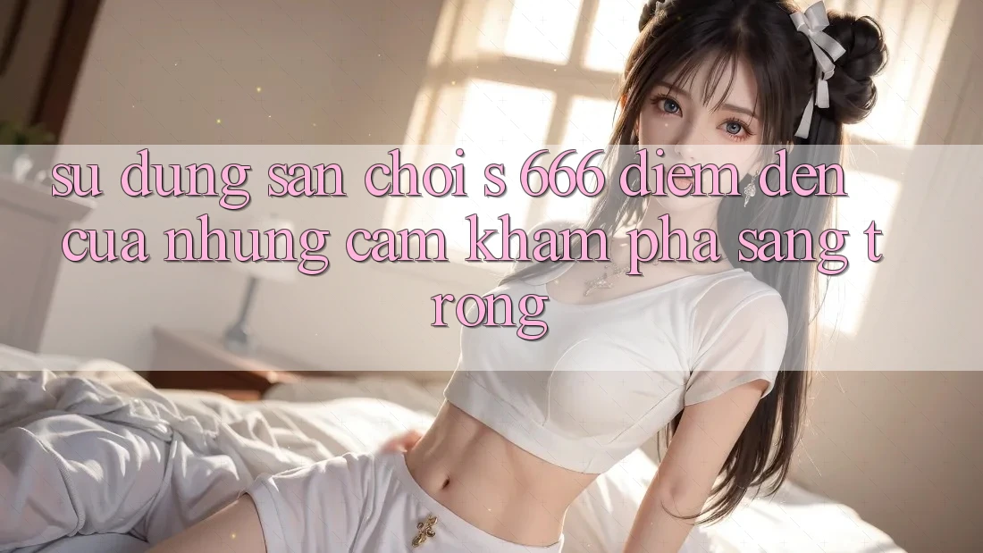 Sử dụng Sân Chơi s 666 – Điểm Đến Của Những Cảm khám phá Sang trọng Sử dụng Sân Chơi s 666 – Điểm Đến Của Những Cảm khám phá Sang trọng
