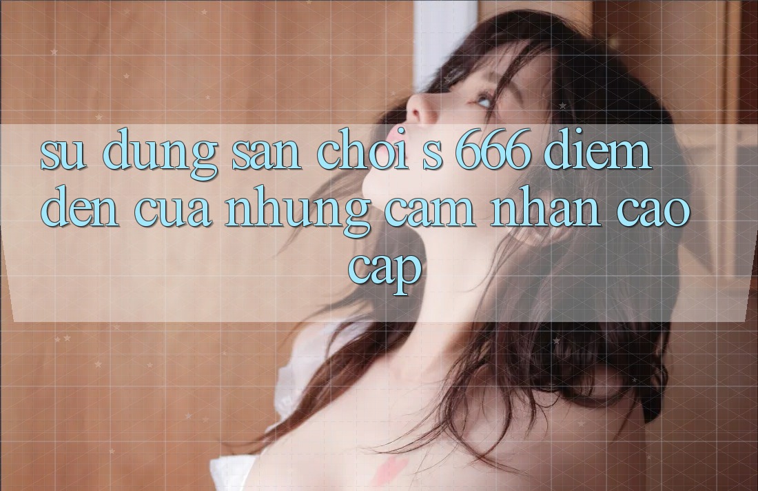 Sử dụng Sân Chơi s 666 – Điểm Đến Của Những Cảm nhận Cao cấp Sử dụng Sân Chơi s 666 – Điểm Đến Của Những Cảm nhận Cao cấp