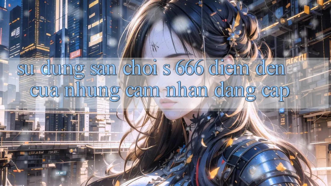 Sử dụng Sân Chơi s 666 – Điểm Đến Của Những Cảm nhận Đẳng cấp Sử dụng Sân Chơi s 666 – Điểm Đến Của Những Cảm nhận Đẳng cấp