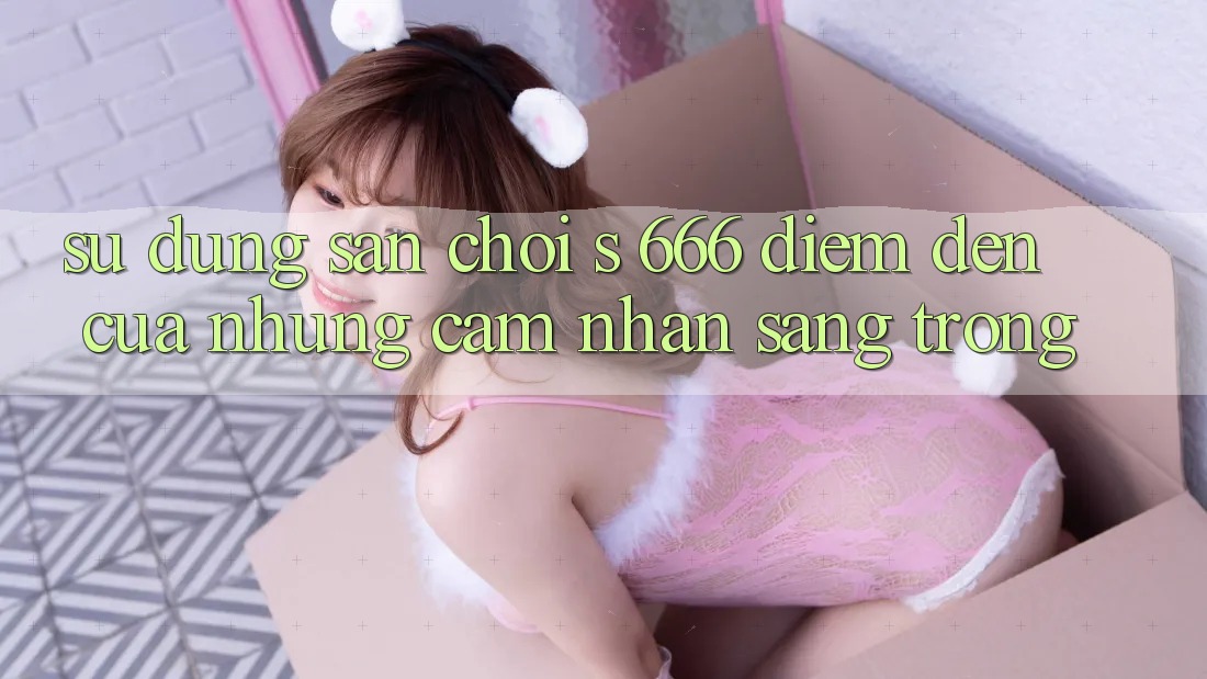 Sử dụng Sân Chơi s 666 – Điểm Đến Của Những Cảm nhận Sang trọng Sử dụng Sân Chơi s 666 – Điểm Đến Của Những Cảm nhận Sang trọng