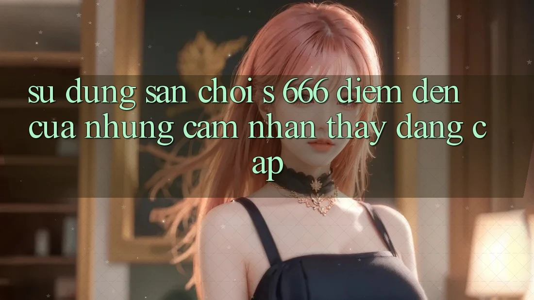 Sử dụng Sân Chơi s 666 – Điểm Đến Của Những Cảm nhận thấy Đẳng cấp Sử dụng Sân Chơi s 666 – Điểm Đến Của Những Cảm nhận thấy Đẳng cấp