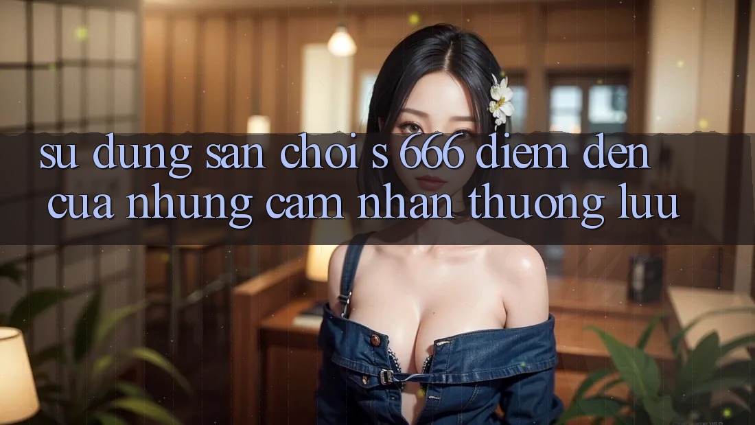 Sử dụng Sân Chơi s 666 – Điểm Đến Của Những Cảm nhận Thượng lưu Sử dụng Sân Chơi s 666 – Điểm Đến Của Những Cảm nhận Thượng lưu