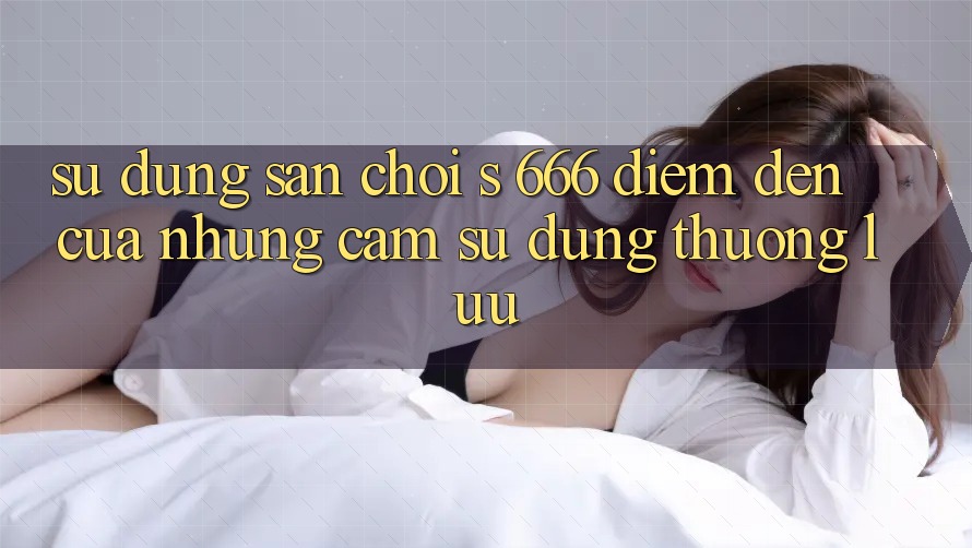 Sử dụng Sân Chơi s 666 – Điểm Đến Của Những Cảm sử dụng Thượng Lưu