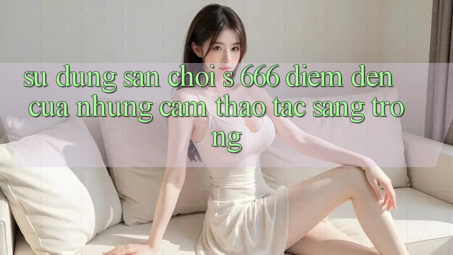 Sử dụng Sân Chơi s 666 – Điểm Đến Của Những Cảm thao tác Sang trọng