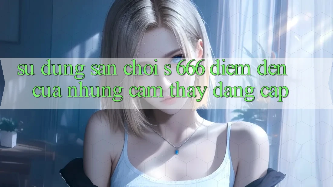 Sử dụng Sân Chơi s 666 – Điểm Đến Của Những Cảm thấy Đẳng cấp