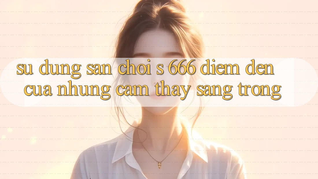 Sử dụng Sân Chơi s 666 – Điểm Đến Của Những Cảm thấy Sang trọng Sử dụng Sân Chơi s 666 – Điểm Đến Của Những Cảm thấy Sang trọng