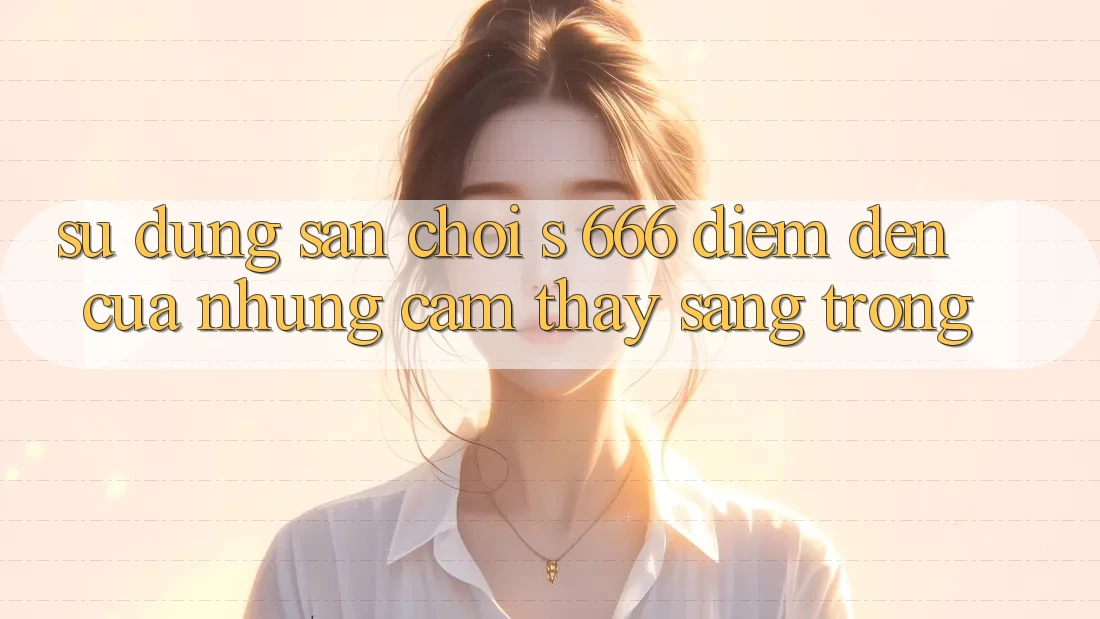 Sử dụng Sân Chơi s 666 – Điểm Đến Của Những Cảm thấy Sang trọng