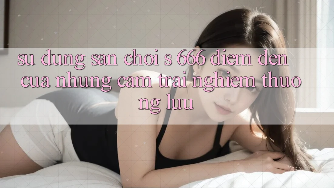 Sử dụng Sân Chơi s 666 – Điểm Đến Của Những Cảm trải nghiệm Thượng Lưu Sử dụng Sân Chơi s 666 – Điểm Đến Của Những Cảm trải nghiệm Thượng Lưu