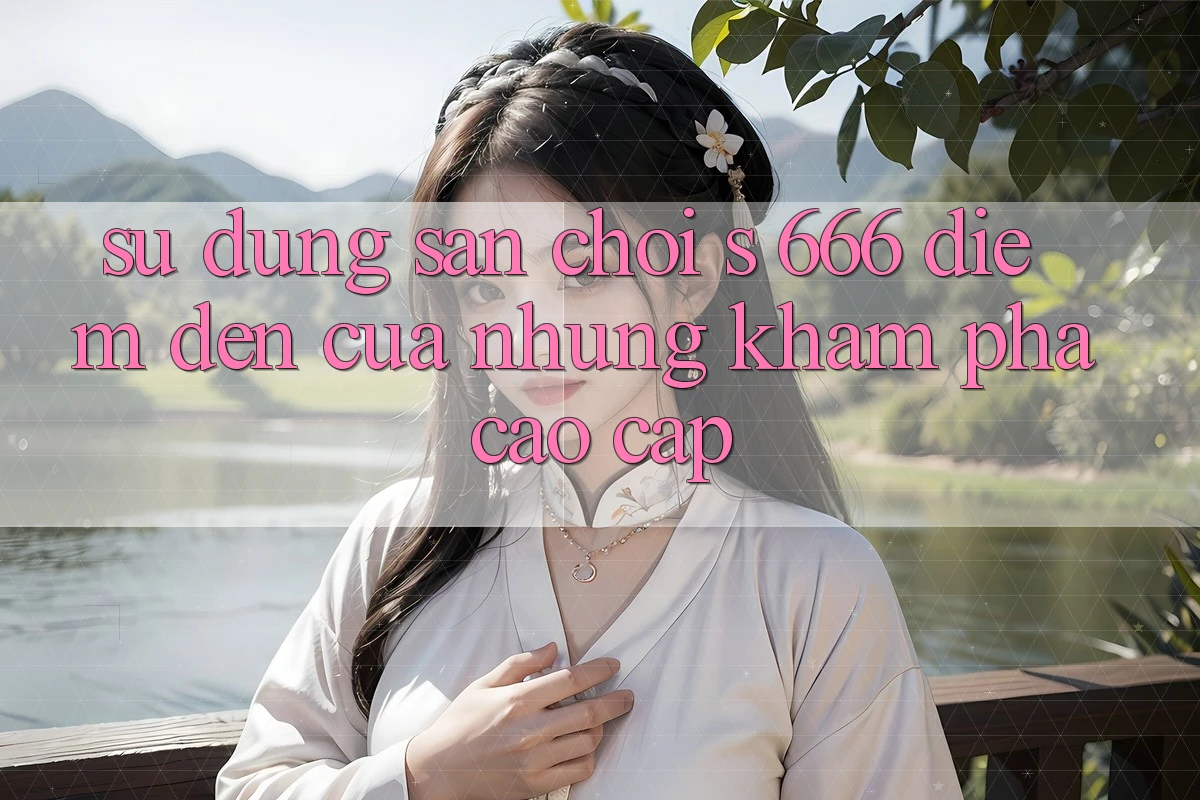 Sử dụng Sân Chơi s 666 – Điểm Đến Của Những Khám phá Cao cấp Sử dụng Sân Chơi s 666 – Điểm Đến Của Những Khám phá Cao cấp