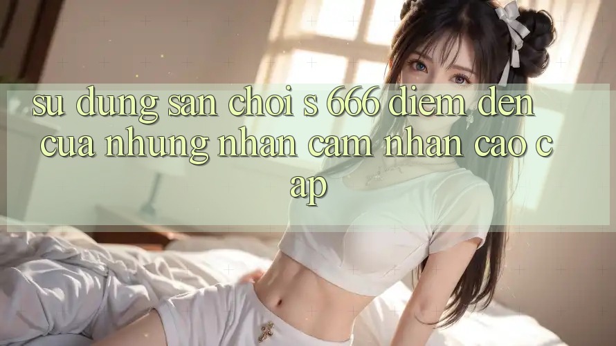 Sử dụng Sân Chơi s 666 – Điểm Đến Của Những Nhận cảm nhận Cao cấp Sử dụng Sân Chơi s 666 – Điểm Đến Của Những Nhận cảm nhận Cao cấp