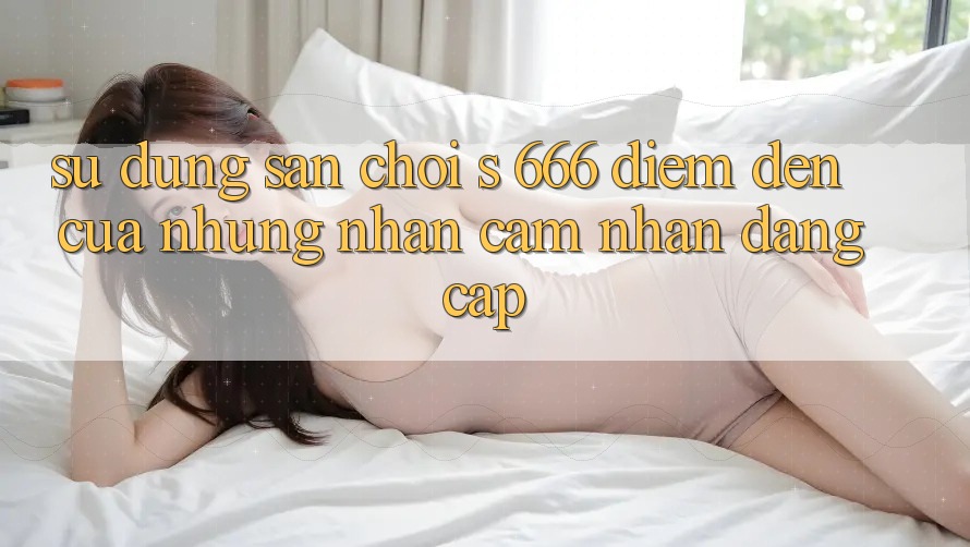 Sử dụng Sân Chơi s 666 – Điểm Đến Của Những Nhận cảm nhận Đẳng cấp Sử dụng Sân Chơi s 666 – Điểm Đến Của Những Nhận cảm nhận Đẳng cấp