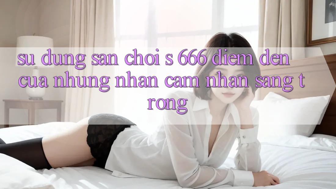 Sử dụng Sân Chơi s 666 – Điểm Đến Của Những Nhận cảm nhận Sang trọng Sử dụng Sân Chơi s 666 – Điểm Đến Của Những Nhận cảm nhận Sang trọng