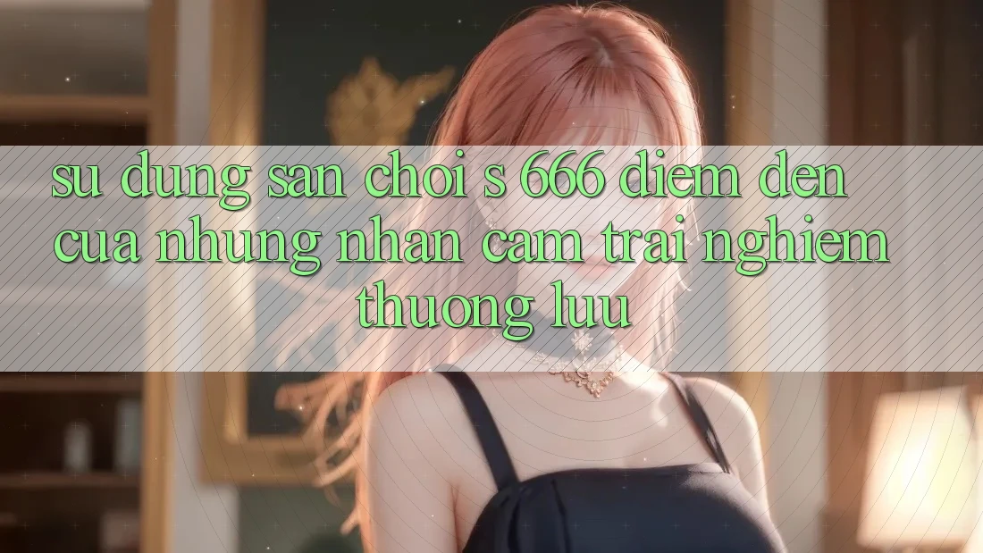 Sử dụng Sân Chơi s 666 – Điểm Đến Của Những Nhận cảm trải nghiệm Thượng Lưu Sử dụng Sân Chơi s 666 – Điểm Đến Của Những Nhận cảm trải nghiệm Thượng Lưu