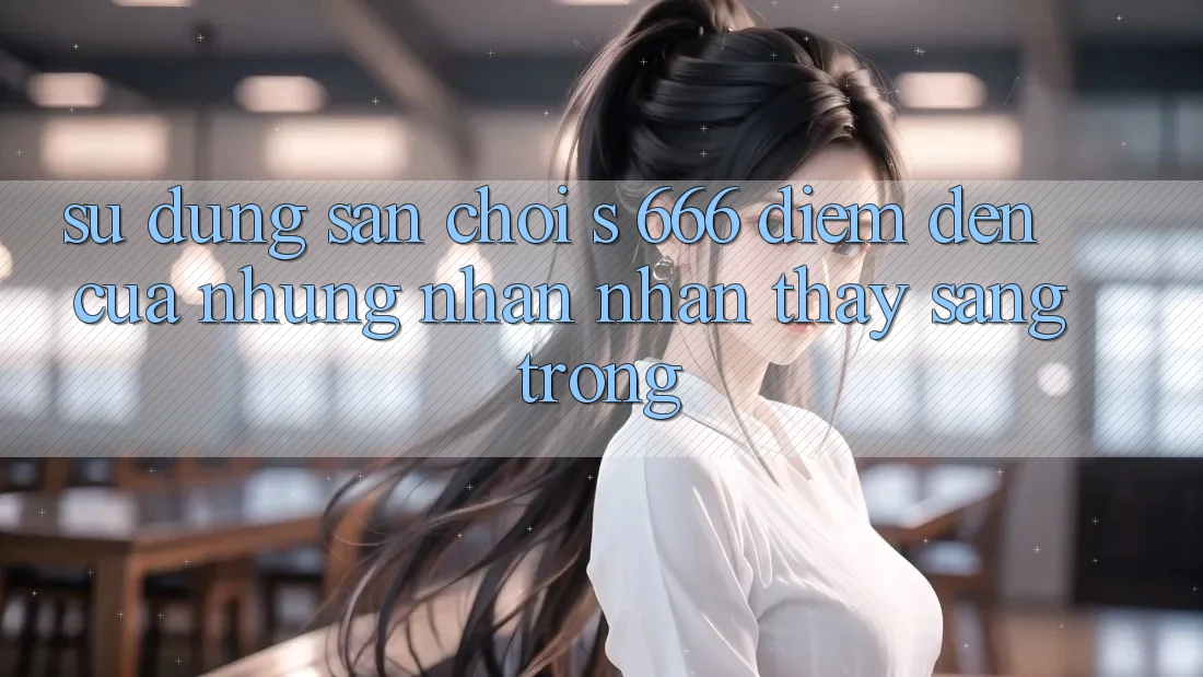 Sử dụng Sân Chơi s 666 – Điểm Đến Của Những Nhận nhận thấy Sang trọng Sử dụng Sân Chơi s 666 – Điểm Đến Của Những Nhận nhận thấy Sang trọng