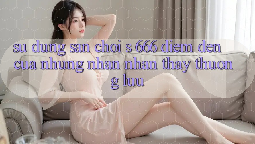 Sử dụng Sân Chơi s 666 – Điểm Đến Của Những Nhận nhận thấy Thượng Lưu Sử dụng Sân Chơi s 666 – Điểm Đến Của Những Nhận nhận thấy Thượng Lưu