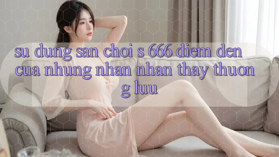 Sử dụng Sân Chơi s 666 – Điểm Đến Của Những Nhận nhận thấy Thượng lưu
