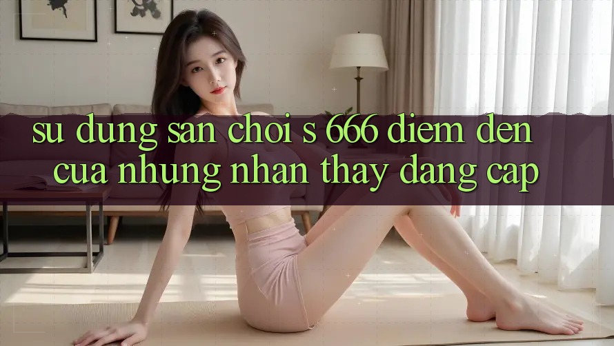 Sử dụng Sân Chơi s 666 – Điểm Đến Của Những Nhận thấy Đẳng cấp Sử dụng Sân Chơi s 666 – Điểm Đến Của Những Nhận thấy Đẳng cấp