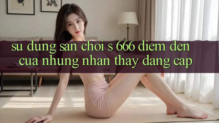 Sử dụng Sân Chơi s 666 – Điểm Đến Của Những Nhận thấy Đẳng cấp Sử dụng Sân Chơi s 666 – Điểm Đến Của Những Nhận thấy Đẳng cấp