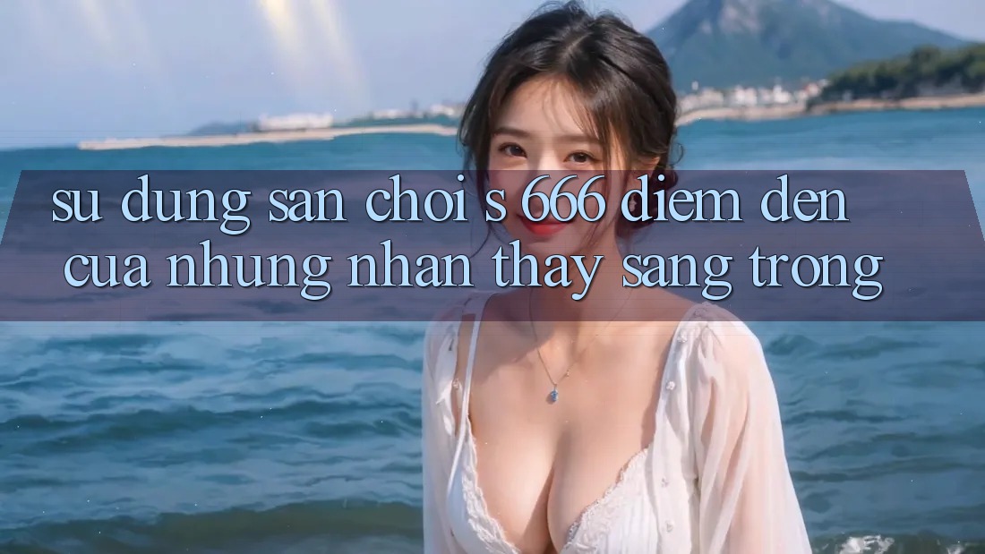 Sử dụng Sân Chơi s 666 – Điểm Đến Của Những Nhận thấy Sang trọng