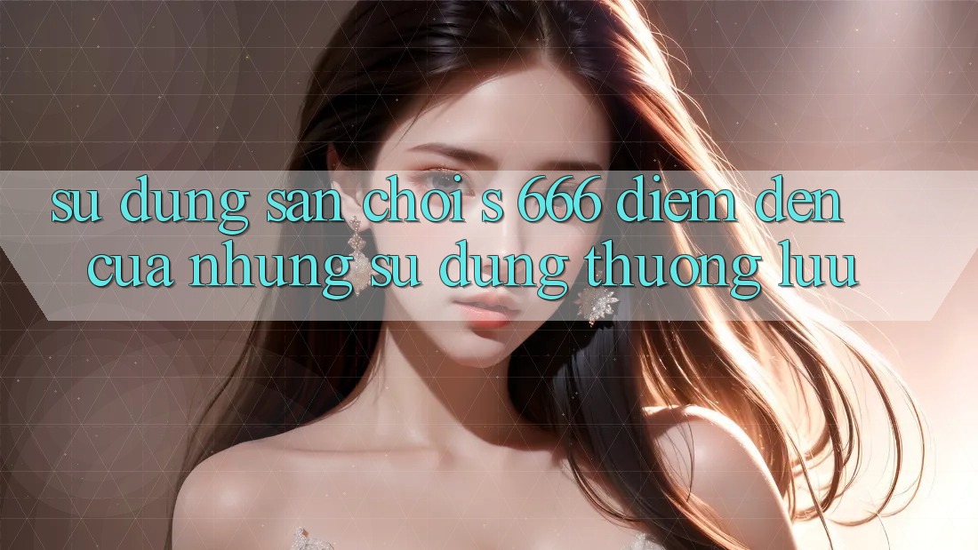 Sử dụng Sân Chơi s 666 – Điểm Đến Của Những Sử dụng Thượng lưu
