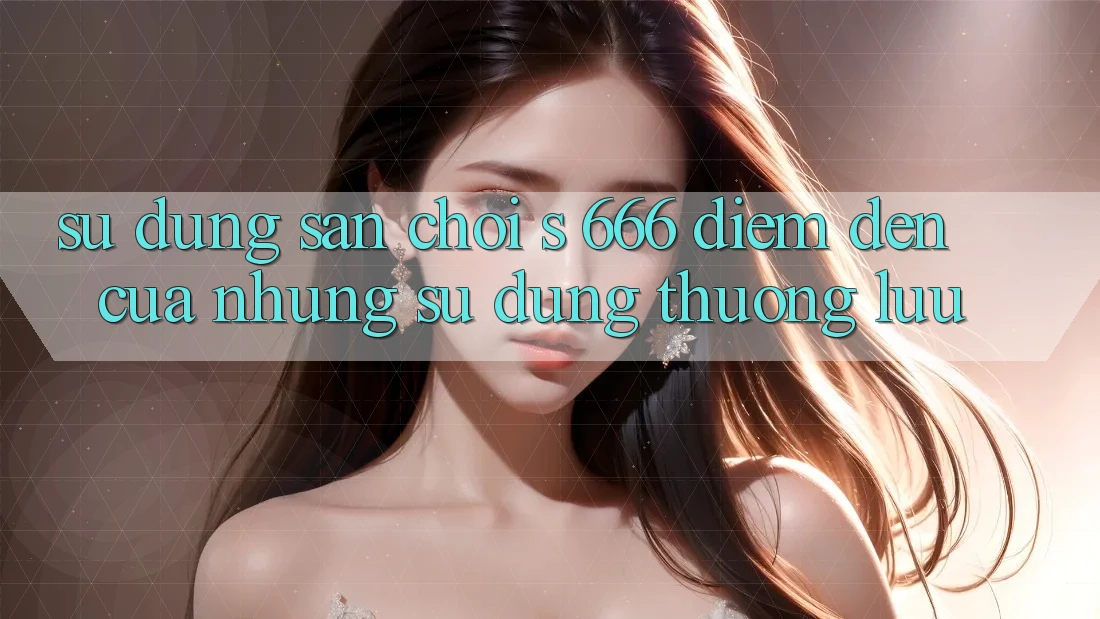 Sử dụng Sân Chơi s 666 – Điểm Đến Của Những Sử dụng Thượng lưu Sử dụng Sân Chơi s 666 – Điểm Đến Của Những Sử dụng Thượng lưu