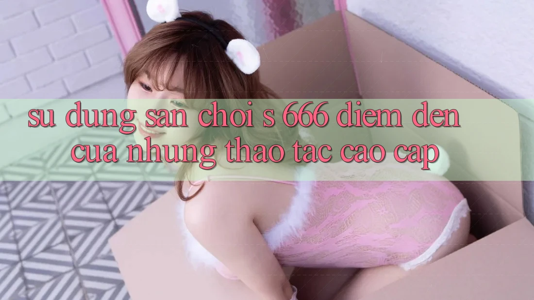 Sử dụng Sân Chơi s 666 – Điểm Đến Của Những Thao tác Cao cấp Sử dụng Sân Chơi s 666 – Điểm Đến Của Những Thao tác Cao cấp