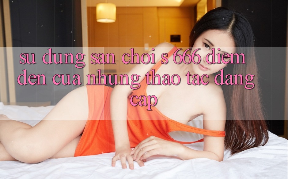 Sử dụng Sân Chơi s 666 – Điểm Đến Của Những Thao tác Đẳng cấp