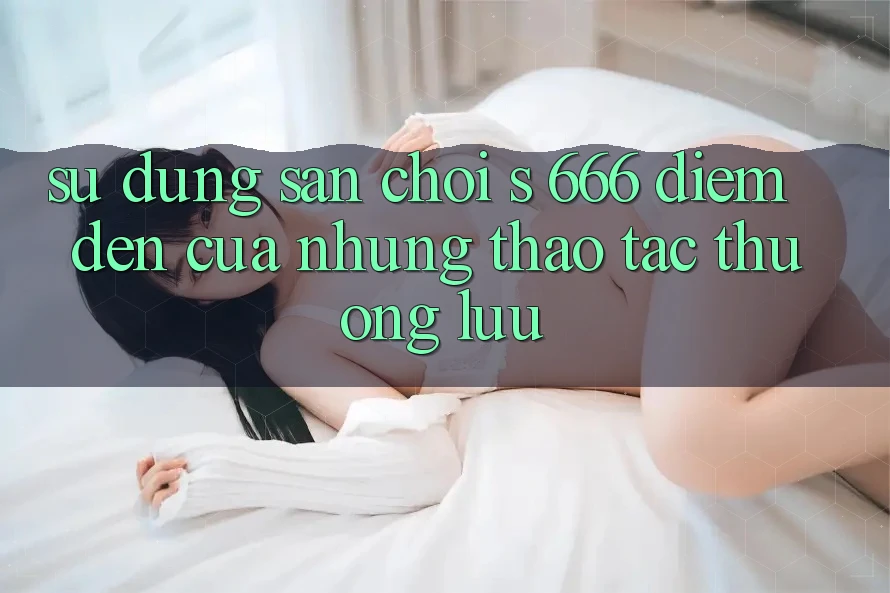 Sử dụng Sân Chơi s 666 – Điểm Đến Của Những Thao tác Thượng lưu