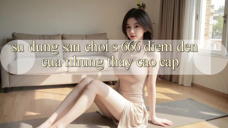 Sử dụng Sân Chơi s 666 – Điểm Đến Của Những Thấy Cao cấp Sử dụng Sân Chơi s 666 – Điểm Đến Của Những Thấy Cao cấp