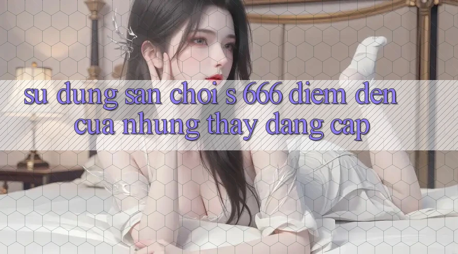 Sử dụng Sân Chơi s 666 – Điểm Đến Của Những Thấy Đẳng cấp Sử dụng Sân Chơi s 666 – Điểm Đến Của Những Thấy Đẳng cấp